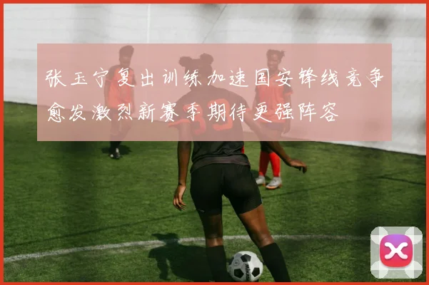 张玉宁复出训练加速国安锋线竞争愈发激烈新赛季期待更强阵容