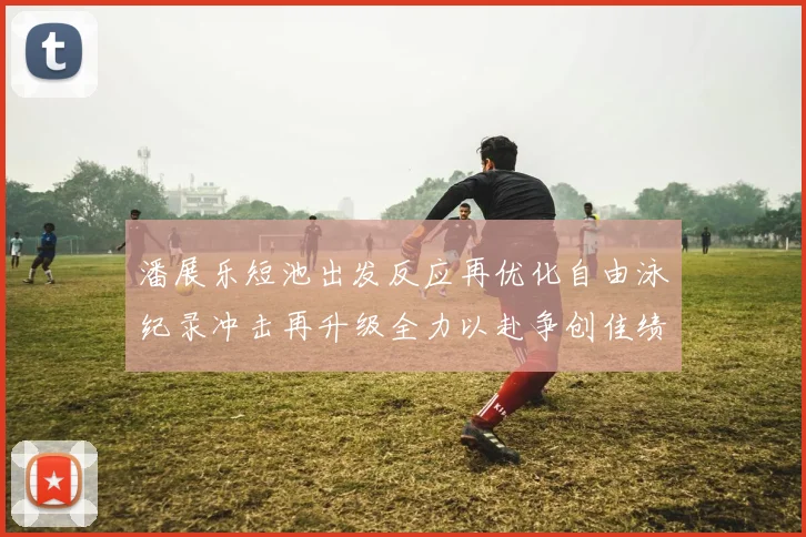 潘展乐短池出发反应再优化自由泳纪录冲击再升级全力以赴争创佳绩