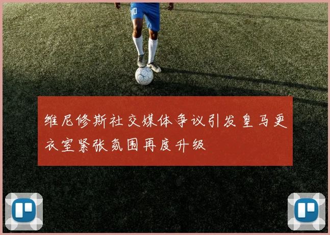 维尼修斯社交媒体争议引发皇马更衣室紧张氛围再度升级